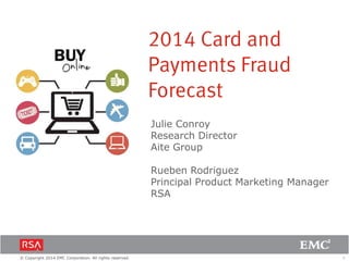 1© Copyright 2014 EMC Corporation. All rights reserved.
Julie Conroy
Research Director
Aite Group
Rueben Rodriguez
Principal Product Marketing Manager
RSA
2014 Card and
Payments Fraud
Forecast
 