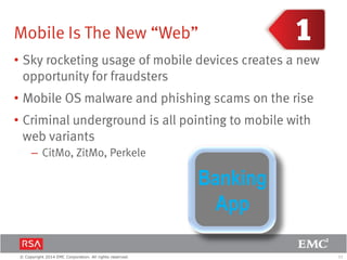 11© Copyright 2014 EMC Corporation. All rights reserved.
Mobile Is The New “Web”
• Sky rocketing usage of mobile devices creates a new
opportunity for fraudsters
• Mobile OS malware and phishing scams on the rise
• Criminal underground is all pointing to mobile with
web variants
– CitMo, ZitMo, Perkele
Banking
App
 