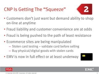 18© Copyright 2014 EMC Corporation. All rights reserved.
CNP Is Getting The “Squeeze”
• Customers don’t just want but demand ability to shop
on-line at anytime
• Fraud liability and customer convenience are at odds
• Fraud is being pushed to the path of least resistance
• Ecommerce sites are being manipulated
– Stolen card testing – validate card before selling
– Buy physical/digital goods with stolen cards
• EMV is now in full effect or at least underway
 