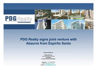 PDG Realty signs joint venture with
  Abaurre from Espírito Santo

                 Investors Relations:

                    Michel Wurman
               Investors Relations Director
                       João Mallet
             Investors Relations Manager

                                               1
             Telephone : (21) 3504-3800
              E-mail: ri@pdgrealty.com.br
            Website: www.pdgrealty.com.br/ri
 
