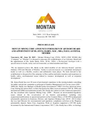 Suite 1400 – 1111 West Georgia St.
Vancouver, BC V6E 4M3
PRESS RELEASE
MONTAN MINING CORP. ANNOUNCES FORMATION OF ADVISORY BOARD
AND APPOINTMENT OF MS. JENNA HARDY, M.SC., MBA, P.GEO. AS INITIAL
MEMBER
Vancouver, BC, June 18, 2015 – Montan Mining Corp. (TSXv: MNY) (FSE: S5GM) (the
“Company” or “Montan”) is pleased to announce the establishment of an Advisory Board and
the appointment of Ms. Jenna Hardy, B.Sc., M.Sc., MBA, a Professional Geologist with a
specialization in health, safety and environmental, as initial member and Chair.
“We are honored to have Ms. Hardy as the initial member of our Advisory Board,” said Ian
Graham, CEO and Director of Montan. “Jenna is a proven success as a consultant and project
leader as well as a flexible, creative and enthusiastic team player. We look forward to her
contributions to the growth of the company in Peru and her particular expertise and experience in
health, safety, environmental issues related to resource development as well as corporate
development.”
Ms. Jenna Hardy has over 20 years of professional experience in the mining industry consulting
for public and private companies as principal of Nimbus Management Ltd. For ten years (1993 –
2004) Ms. Hardy was Manager of Health Safety Environment (“HSE”) for Pan American Silver
Corp. During her tenure there, in Peru the Quiruvilca Mine received national (1997 & 1999) and
international (2000) environmental awards. Ms. Hardy has extensive Latin American experience:
she has consulted with Capstone Mining Corp. (2004 – Present) on environmental/regulatory
issues related to the re-activation of an historic past-producer including nine
expansions/modifications to operational permits at the Cozamin Mine, a 3300 TPD underground
polymetallic operation in Zacatecas, Mexico; and Argentex Mining Corp. (2010 - 2013) where
she was lead Director for environmental and regulatory compliance activities at the Pinguino
polymetallic deposit, Santa Cruz, Argentina. Work at Argentex supported a C$7.5M equity
investment by the International Finance Corporation (“IFC”). Ms. Hardy has a B.Sc. in Geology
 