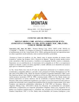 Oficina 1400 – 1111 West Georgia St.
Vancouver, BC V6E 4M3
COMUNICADO DE PRENSA
MONTAN MINING CORP. ANUNCIA LA FORMACION DE JUNTA
CONSULTIVA Y NOMBRA A LA SRA. JENNA HARDY, M.SC., MBA, P.GEO.
COMO SU PRIMER MIEMBRO
Vancouver, BC, June 18, 2015 – Montan Mining Corp. (TSXv: MNY) (FSE: S5GM) (la
“Compañía” o “Montan”) se complace en anunciar el establecimiento de una junta consultiva y
el nombramiento de la Sra. Jenna Hardy, B.Sc., MBA, geóloga profesional con especializaciones
en salud, seguridad y medio ambiente, como su primer miembro y presidente.
“Tenemos el honor de nombrar a la Sra. Hardy como el primer miembro de nuestra Junta
Consultiva” declaro Ian Graham, CEO y Director de Montan. “Jenna ha tenido muchos éxitos
como consultora y líder de proyectos, y también es un integrante flexible, creativa y entusiasta.
Esperamos ver su contribución en el crecimiento de la compañía en el Perú y su experiencia
experta en relación a temas de salud, seguridad y medio ambiente en el desarrollo de recursos
igual que en el desarrollo corporativo.”
La Sra. Jenna Hardy tiene más de 20 años de experiencia profesional en la industria minera,
consultando a compañías públicas y privadas como principal de Nimbus Management Ltd. Por
diez años (1993-2004) la Sra. Hardy fue Gerente de Salud y Seguridad Ambiental (“HSE”) para
Pan American Silver Corp. Durante su gestión en el Peru con Pan American la mina Quiruvilca
recibió premios nacionales (1997 & 1999) e internacionales (2000). La Sra. Hardy cuenta con
extensa experiencia en Latino América: ella ha consultado a Capstone Mining Corp. (2004-
Presente) sobre temas ambientales/regulatorios con respeto a la re-activación de un mina antes en
producción incluyendo nueve expansiones/modificaciones de permisos operacionales de la mina
Cozamin, una operación polimetálica subterránea de 3300 TPD en Zacatecas, México; y
Argentex Mining Corp. (2010-2013) donde fue Directora de conformidad de actividades
ambientales y regulatorias en el deposito polimetálico Pingüino, Santa Cruz, Argentina. En su
trabajo con Argentex también apoyo a solidificar una inversión de C$7.5M del International
Finance Corporation (“IFC”). La Sra. Hardy tiene un Bachiller de Ciencias Geológicas y una
 