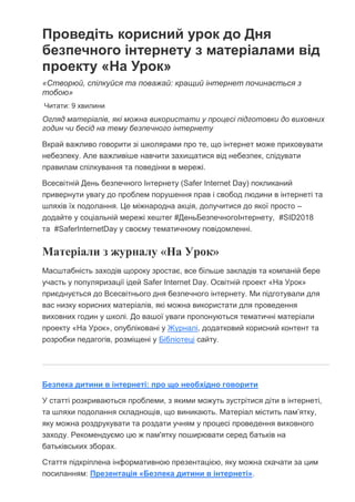 Проведіть корисний урок до Дня
безпечного інтернету з матеріалами від
проекту «На Урок»
«Створюй, спілкуйся та поважай: кращий інтернет починається з
тобою»
Читати: 9 хвилини
Огляд матеріалів, які можна використати у процесі підготовки до виховних
годин чи бесід на тему безпечного інтернету
Вкрай важливо говорити зі школярами про те, що інтернет може приховувати
небезпеку. Але важливіше навчити захищатися від небезпек, слідувати
правилам спілкування та поведінки в мережі.
Всесвітній День безпечного Інтернету (Safer Internet Day) покликаний
привернути увагу до проблем порушення прав і свобод людини в інтернеті та
шляхів їх подолання. Це міжнародна акція, долучитися до якої просто –
додайте у соціальній мережі хештег #ДеньБезпечногоІнтернету, #SID2018
та #SaferInternetDay у своєму тематичному повідомленні.
Матеріали з журналу «На Урок»
Масштабність заходів щороку зростає, все більше закладів та компаній бере
участь у популяризації ідей Safer Internet Day. Освітній проект «На Урок»
приєднується до Всесвітнього дня безпечного інтернету. Ми підготували для
вас низку корисних матеріалів, які можна використати для проведення
виховних годин у школі. До вашої уваги пропонуються тематичні матеріали
проекту «На Урок», опубліковані у Журналі, додатковий корисний контент та
розробки педагогів, розміщені у Бібліотеці сайту.
Безпека дитини в інтернеті: про що необхідно говорити
У статті розкриваються проблеми, з якими можуть зустрітися діти в інтернеті,
та шляхи подолання складнощів, що виникають. Матеріал містить пам’ятку,
яку можна роздрукувати та роздати учням у процесі проведення виховного
заходу. Рекомендуємо цю ж пам'ятку поширювати серед батьків на
батьківських зборах.
Стаття підкріплена інформативною презентацією, яку можна скачати за цим
посиланням: Презентація «Безпека дитини в інтернеті».
 