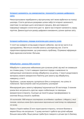 Інтернет-залежність чи саморозвиток: технології в умовах цифрового
світу
Неконтрольоване перебування у віртуальному світі може відбитися на психіці
школяра. Стаття детально розкриває шляхи набуття інтернет-залежності,
симптоми та наслідки цього негативного процесу. Для достовірності
інформації наведені статистичні дані та факти про інтернет-залежність серед
підлітків. Демонструється досвід цифрового виховання у різних країнах світу.
Інтернет-небезпека: поради вчителям для захисту учнів
У статті ви знайдете огляд видів інтернет-небезпек, про які ви часто й не
здогадувались. Містяться способи захисту школярів від них. Стаття
підкріплена відеороликами, що унаочнюють проблему. Отримана інформація
буде корисною вчителям і батькам.
Кібербулінг: загроза ХХІ століття
Кібербулінг є реальною небезпекою для сучасних дітей, від якої не сховаєшся
за стінами дому. У статті наведені практичні поради з виявлення та
нейтралізації негативного впливу кібербулінгу на дитину. У якості роздоткового
матеріалу можете використати Пам'ятку для захисту від кібербулінгу,
наведену у статті.
Проблеми, з якими можуть зустрітися діти в інтернеті, та шляхи їх
подолання. Прочитайте самі та розкажіть школярам!
Міжнародний день захисту інформації відзначається 30 листопада. З кожним
роком його актуальність зростає через глобалізацію та повсюдне
використання інтернету. Сьогодні це поняття дещо транформоване та
охоплює більшу кількість проблем.
30 листопада 1988 вперше спостерігали за епідемією «хробака» («Морріс»), який
показав, наскільки може бути вразливим персональний комп’ютер та інформація
на ньому.
Зараз в Україні майже 22 млн користувачів інтернету, питання безпеки в
мережі більш ніж актуальне. У цьому контексті турбота про дітей набуває
більших масштабів. Якщо раніше треба було говорити з дітьми про їх безпеку
 