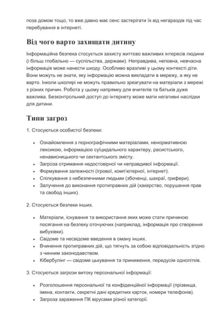 поза домом тощо, то вже давно має сенс застерігати їх від негараздів під час
перебування в інтернеті.
Від чого варто захищати дитину
Інформаційна безпека стосується захисту життєво важливих інтересів людини
(і більш глобально — суспільства, держави). Неправдива, неповна, невчасна
інформація може нанести шкоду. Особливо вразливі у цьому контексті діти.
Вони можуть не знати, яку інформацію можна викладати в мережу, а яку не
варто. Інколи школярі не можуть правильно зреагувати на матеріали з мережі
з різних причин. Робота у цьому напрямку для вчителів та батьків дуже
важлива. Безконтрольний доступ до інтернету може мати негативні наслідки
для дитини.
Типи загроз
1. Стосуються особистої безпеки:
 Ознайомлення з порнографічними матеріалами, ненормативною
лексикою, інформацією суїцидального характеру, расистського,
ненависницького чи сектантського змісту.
 Загроза отримання недостовірної чи неправдивої інформації.
 Формування залежності (ігрової, комп’ютерної, інтернет).
 Спілкування з небезпечними людьми (збоченці, шахраї, грифери).
 Залучення до виконання протиправних дій (хакерство, порушення прав
та свобод інших).
2. Стосуються безпеки інших.
 Матеріали, існування та використання яких може стати причиною
посягання на безпеку оточуючих (наприклад, інформація про створення
вибухівки).
 Свідоме та несвідоме введення в оману інших.
 Вчинення протиправних дій, що тягнуть за собою відповідальність згідно
з чинним законодавством.
 Кібербулінг — свідоме цькування та приниження, передусім однолітків.
3. Стосуються загрози витоку персональної інформації:
 Розголошення персональної та конфіденційної інформації (прізвища,
імена, контакти, секретні дані кредитних карток, номери телефонів).
 Загроза зараження ПК вірусами різної категорії.
 