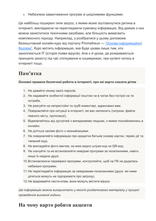  Небезпека завантаження програм зі шкідливими функціями.
Це найбільш поширені типи загроз, з якими може зіштовхнутися дитина в
інтернеті, викладаючи чи переглядаючи сумнівну інформацію. Від деяких з них
можна захиститися технічними засобами, але більшість вимагають
комплексного підходу. Наприклад, у розібратися у цьому допоможе
безкоштовний онлайн-курс від порталу Prometheus — “Основи інформаційної
безпеки”. Курс містить інформацію, яка буде цікава лише тим, хто
захоплюється IT (історія появи вірусів). Але є й уроки, де розкриваються
принципи захисту під час спілкування в соцмережах, при купівлі чогось в
інтернеті тощо.
Пам’ятка
Основні правила безпечної роботи в інтернеті, про які варто сказати дітям
1. Не давайте нікому своїх паролів.
2. Не надавайте особистої інформації поштою чи в чатах без гострої на те
потреби.
3. Не реагуйте на непристойні та грубі коментарі, адресовані вам.
4. Повідомляйте про ситуації в інтернеті, які вас непокоять (погрози, файли
певного місту, пропозиції).
5. Відмовляйтесь від зустрічей з випадковими людьми, з якими познайомились в
онлайні.
6. Не діліться своїми фото з незнайомцями.
7. Не повідомляйте інформацію про кредитки батьків (номер картки, термін дії та
таємний код).
8. Не викладайте фото квитків, на яких видно штрих-код чи QR-код.
9. Не скачуйте та не встановлюйте невідомі програми за посиланнями, навіть
якщо їх надали друзі.
10.Встановлюючи перевірені програми, контролюйте, щоб на ПК не додались
небажані програми.
11.Не переглядайте інформацію за невідомими посиланнями (друзі, які ними
діляться можуть не підозрювати про загрозу).
12.Не відкривайте листи-спам, вони можуть містити віруси.
Цю інформацію можна використати у якості роздаткового матеріалу у процесі
проведення виховної години.
На чому варто робити акценти
 