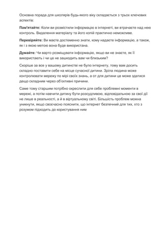 Основна порада для школярів будь-якого віку складається з трьох ключових
аспектів:
Пам'ятайте: Коли ви розмістили інформацію в інтернеті, ви втрачаєте над нею
контроль. Видалення матеріалу та його копій практично неможливе.
Перевіряйте: Ви маєте достеменно знати, кому надаєте інформацію, а також,
як і з якою метою вона буде використана.
Думайте: Чи варто розміщувати інформацію, якщо ви не знаєте, як її
використають і чи це не зашкодить вам чи близьким?
Скоріше за все у вашому дитинстві не було інтернету, тому вам досить
складно поставити себе на місце сучасної дитини. Зріла людина може
контролювати мережу по мірі своїх знань, а от для дитини це може здатися
дещо складним через об’єктивні причини.
Саме тому старшим потрібно окреслити для себе проблемні моменти в
мережі, а потім навчити дитину бути розсудливою, відповідальною за свої дії
не лише в реальності, а й в віртуальному світі. Більшість проблем можна
уникнути, якщо своєчасно пояснити, що інтернет безпечний для тих, хто з
розумом підходить до користування ним
 
