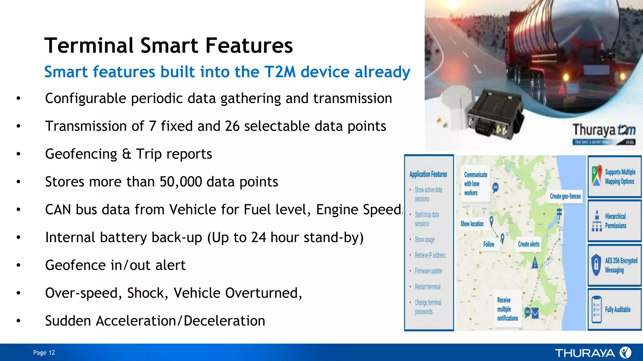 Page 12
ConfidentialandproprietarytoThuraya
• Configurable periodic data gathering and transmission
• Transmission of 7 fixed and 26 selectable data points
• Geofencing & Trip reports
• Stores more than 50,000 data points
• CAN bus data from Vehicle for Fuel level, Engine Speed…
• Internal battery back-up (Up to 24 hour stand-by)
• Geofence in/out alert
• Over-speed, Shock, Vehicle Overturned,
• Sudden Acceleration/Deceleration
Terminal Smart Features
Smart features built into the T2M device already
 