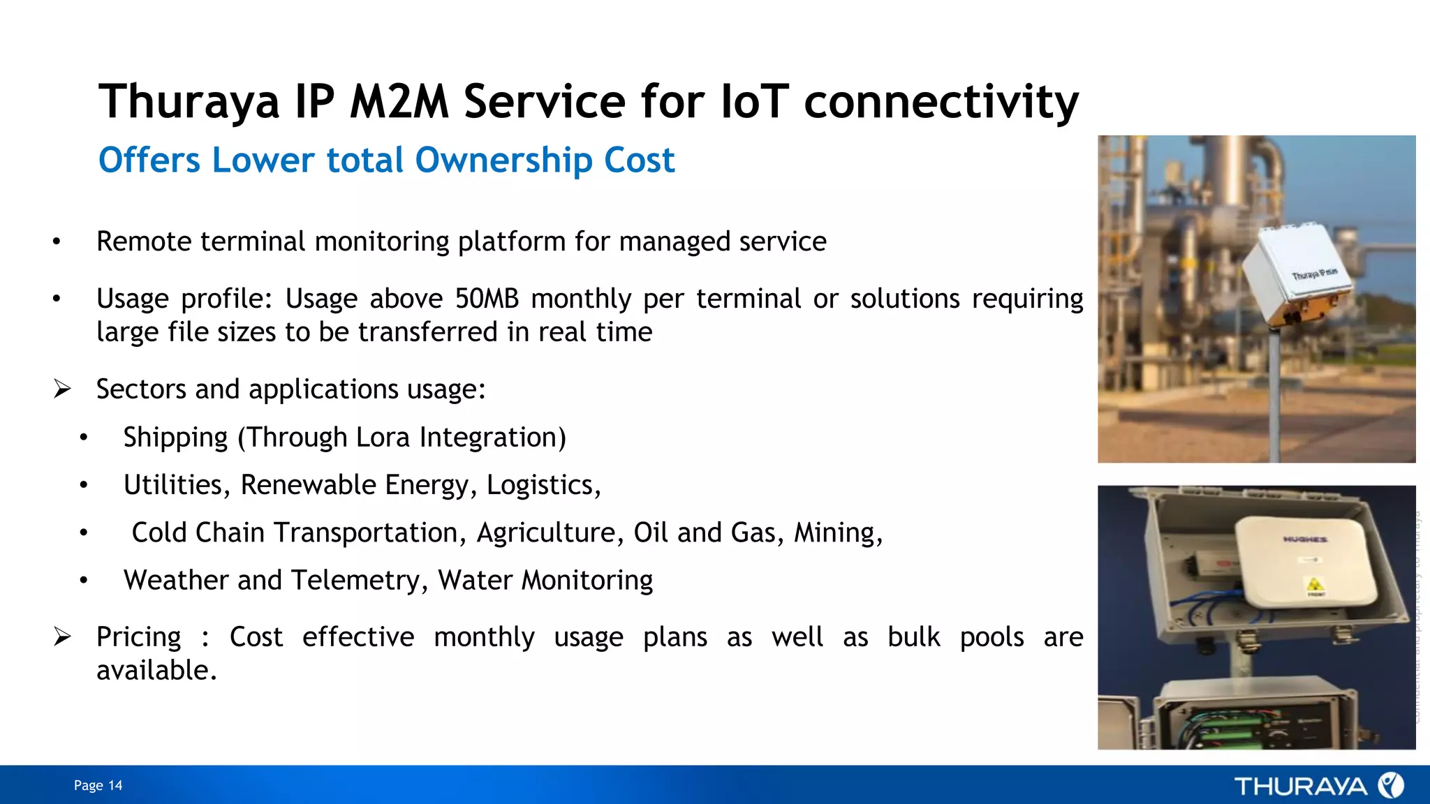 Page 14
ConfidentialandproprietarytoThuraya
Thuraya IP M2M Service for IoT connectivity
Offers Lower total Ownership Cost
• Remote terminal monitoring platform for managed service
• Usage profile: Usage above 50MB monthly per terminal or solutions requiring
large file sizes to be transferred in real time
 Sectors and applications usage:
• Shipping (Through Lora Integration)
• Utilities, Renewable Energy, Logistics,
• Cold Chain Transportation, Agriculture, Oil and Gas, Mining,
• Weather and Telemetry, Water Monitoring
 Pricing : Cost effective monthly usage plans as well as bulk pools are
available.
 