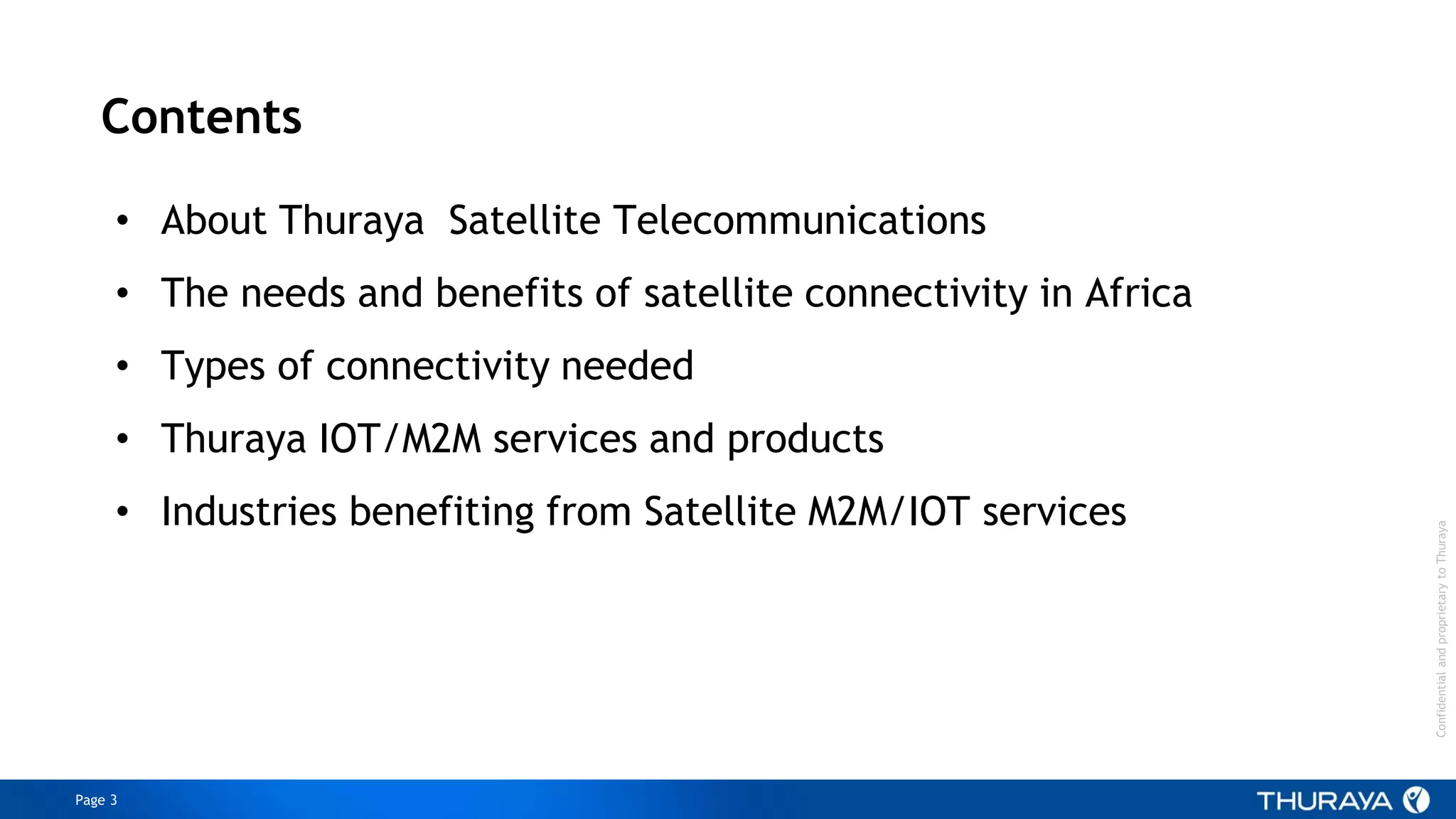 Page 3
ConfidentialandproprietarytoThuraya
Contents
• About Thuraya Satellite Telecommunications
• The needs and benefits of satellite connectivity in Africa
• Types of connectivity needed
• Thuraya IOT/M2M services and products
• Industries benefiting from Satellite M2M/IOT services
 