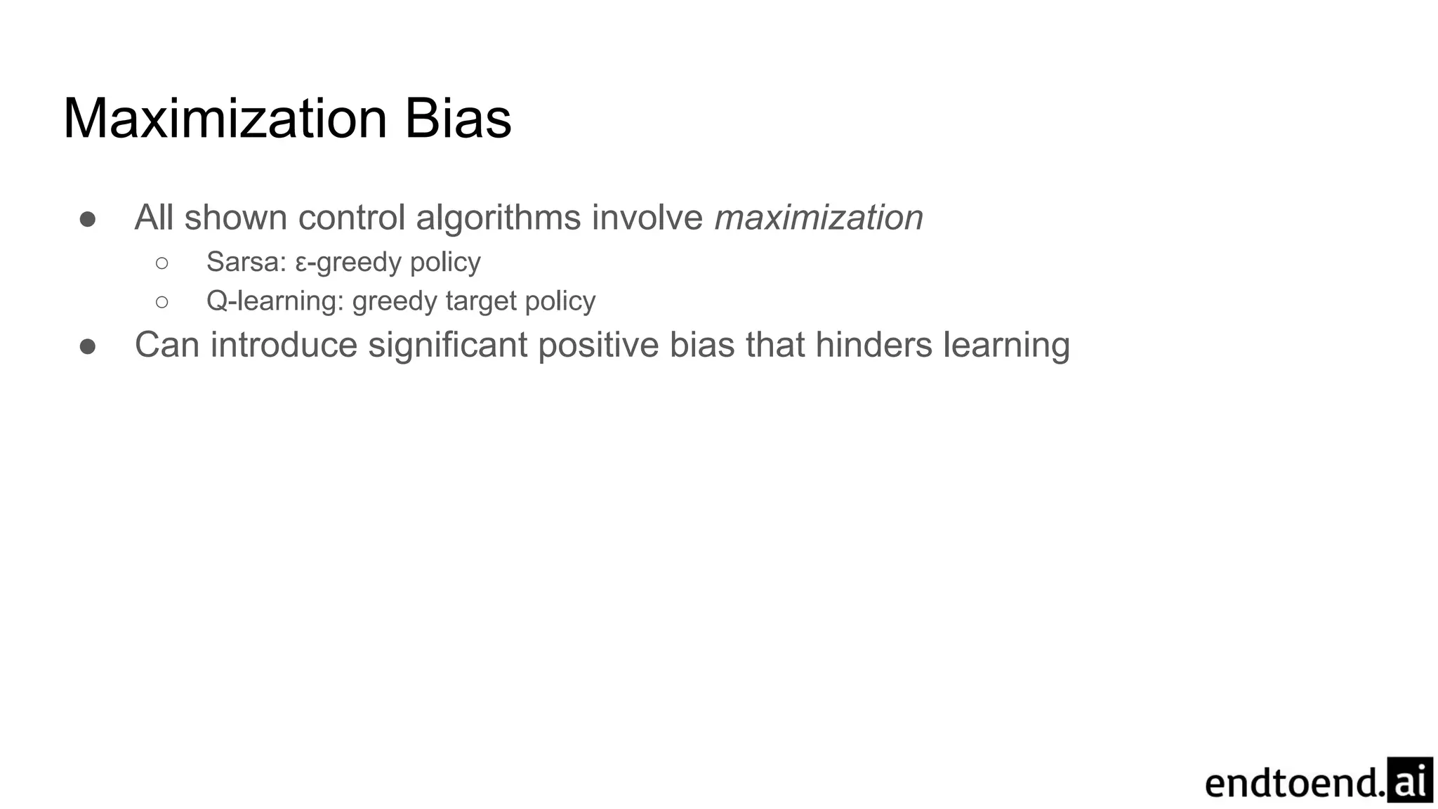Maximization Bias
● All shown control algorithms involve maximization
○ Sarsa: ε-greedy policy
○ Q-learning: greedy target policy
● Can introduce significant positive bias that hinders learning
 