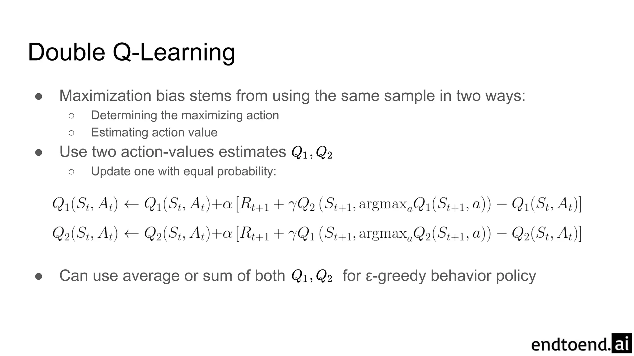 Double Q-Learning
● Maximization bias stems from using the same sample in two ways:
○ Determining the maximizing action
○ Estimating action value
● Use two action-values estimates
○ Update one with equal probability:
● Can use average or sum of both for ε-greedy behavior policy
 