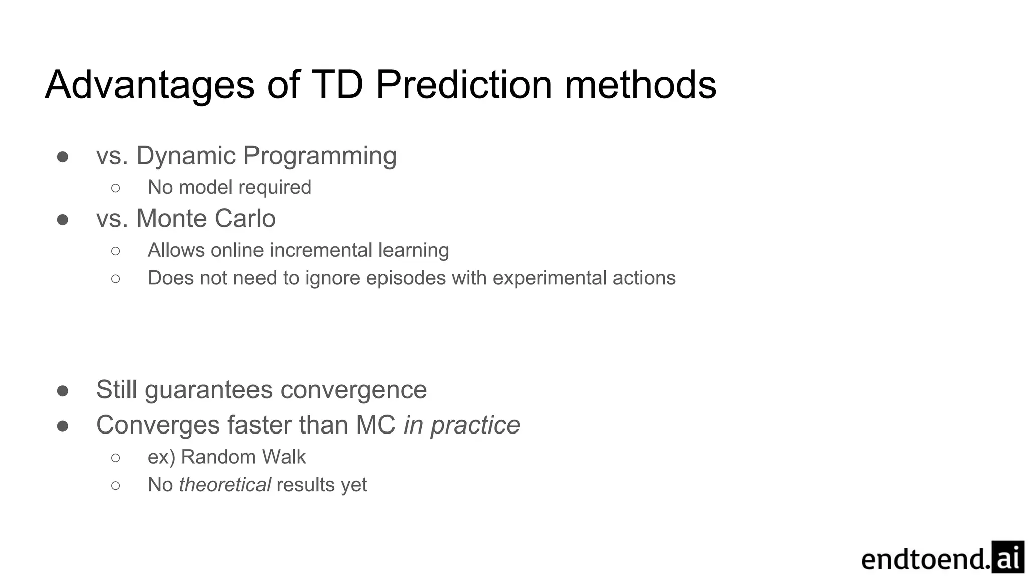 Advantages of TD Prediction methods
● vs. Dynamic Programming
○ No model required
● vs. Monte Carlo
○ Allows online incremental learning
○ Does not need to ignore episodes with experimental actions
● Still guarantees convergence
● Converges faster than MC in practice
○ ex) Random Walk
○ No theoretical results yet
 