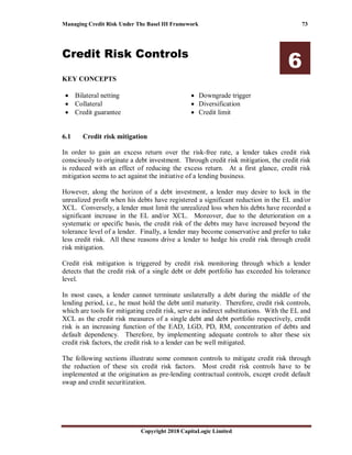 Managing Credit Risk Under The Basel III Framework 73
Copyright 2018 CapitaLogic Limited
Credit Risk Controls
6
KEY CONCEPTS
• Bilateral netting
• Collateral
• Credit guarantee
• Downgrade trigger
• Diversification
• Credit limit
6 Credit risk controls
6.1 Credit risk mitigation
In order to gain an excess return over the risk-free rate, a lender takes credit risk
consciously to originate a debt investment. Through credit risk mitigation, the credit risk
is reduced with an effect of reducing the excess return. At a first glance, credit risk
mitigation seems to act against the initiative of a lending business.
However, along the horizon of a debt investment, a lender may desire to lock in the
unrealized profit when his debts have registered a significant reduction in the EL and/or
XCL. Conversely, a lender must limit the unrealized loss when his debts have recorded a
significant increase in the EL and/or XCL. Moreover, due to the deterioration on a
systematic or specific basis, the credit risk of the debts may have increased beyond the
tolerance level of a lender. Finally, a lender may become conservative and prefer to take
less credit risk. All these reasons drive a lender to hedge his credit risk through credit
risk mitigation.
Credit risk mitigation is triggered by credit risk monitoring through which a lender
detects that the credit risk of a single debt or debt portfolio has exceeded his tolerance
level.
In most cases, a lender cannot terminate unilaterally a debt during the middle of the
lending period, i.e., he must hold the debt until maturity. Therefore, credit risk controls,
which are tools for mitigating credit risk, serve as indirect substitutions. With the EL and
XCL as the credit risk measures of a single debt and debt portfolio respectively, credit
risk is an increasing function of the EAD, LGD, PD, RM, concentration of debts and
default dependency. Therefore, by implementing adequate controls to alter these six
credit risk factors, the credit risk to a lender can be well mitigated.
The following sections illustrate some common controls to mitigate credit risk through
the reduction of these six credit risk factors. Most credit risk controls have to be
implemented at the origination as pre-lending contractual controls, except credit default
swap and credit securitization.
 
