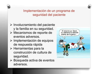 Implementación de un programa de
seguridad del paciente
 Involucramiento del paciente
y la familia en su seguridad.
 Mecanismos de reporte de
eventos adversos.
 Implementación de equipos
de respuesta rápida
 Herramientas para la
construcción de cultura de
seguridad.
 Búsqueda activa de eventos
adversos.
 