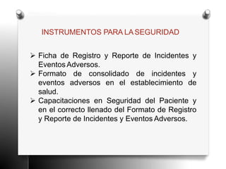 INSTRUMENTOS PARA LASEGURIDAD
 Ficha de Registro y Reporte de Incidentes y
Eventos Adversos.
 Formato de consolidado de incidentes y
eventos adversos en el establecimiento de
salud.
 Capacitaciones en Seguridad del Paciente y
en el correcto llenado del Formato de Registro
y Reporte de Incidentes y Eventos Adversos.
 