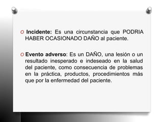 O Incidente: Es una circunstancia que PODRIA
HABER OCASIONADO DAÑO al paciente.
O Evento adverso: Es un DAÑO, una lesión o un
resultado inesperado e indeseado en la salud
del paciente, como consecuencia de problemas
en la práctica, productos, procedimientos más
que por la enfermedad del paciente.
 