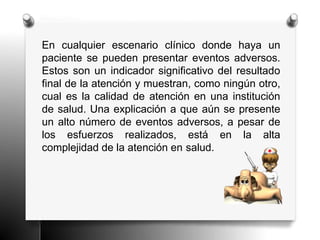 En cualquier escenario clínico donde haya un
paciente se pueden presentar eventos adversos.
Estos son un indicador significativo del resultado
final de la atención y muestran, como ningún otro,
cual es la calidad de atención en una institución
de salud. Una explicación a que aún se presente
un alto número de eventos adversos, a pesar de
los esfuerzos realizados, está en la alta
complejidad de la atención en salud.
 