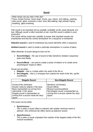 Sound
What noises can you hear in the clip?
Piano, horses hooves, horse neigh, drums, gun, chains, bird, talking, crashing,
whip sound, glass, someone in pain, boat, feet walking, high pitched ringing,
breathing, glass smashing
Film sound is as important and as carefully controlled as the visual elements of a
text. Although sound is often recorded on set, most film sound is added in post-
production
Film sound will be mixed very carefully to ensure that important sounds are
emphasised and that the correct atmosphere for a sequence is maintained
Selective sound is: used to emphasise key sound elements within a sequence.
Ambient sound is: used to create a particular atmosphere or a sense of place.
Other elements of sound design to look out for:
 Sound bridges – the use of sound to help transitions between sequences
pass more fluidly.
 Sound effects – are used to create a sense of realism or to create some
psychological impact or effect
Sound can be either:
 Diegetic – that is, it exists within the world of the film or
 Non-diegetic – that is, it emerges from outside the world of the film, eg film
soundtracks
Diegetic Sound Non-Diegetic Sound
Voices of the characters
Sounds made by objects in the story
Music represented as coming from
instruments in the space
Diegetic sound is represented as
coming from a source inside the story
space
Narrators commentary
Sound effects
Musical score/soundtrack
Non-diegetic sound is represented as
coming from a source outside the story
space
Film sound can be either:
 Synchronous –
This is when a sound effect is matched with another technical event or
element –this reinforces the effect (same as selective sound).
 Asynchronous –
This is when a sound originates from outside of the diegetic reality of the film;
musical soundtrack.
 