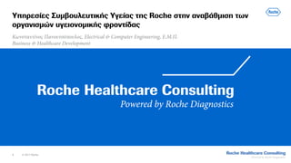 1 © 2017 Roche
Υπηρεσίες Συμβουλευτικής Υγείας της Roche στην αναβάθμιση των
οργανισμών υγειονομικής φροντίδας
Κωνσταντίνος Πανουτσόπουλος, Electrical & Computer Engineering, Ε.Μ.Π.
Business & Healthcare Development
 