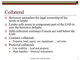 Copyright © 2018 CapitaLogic Limited 11
Collateral
 Borrower surrenders the legal ownership of his
assets to lender
 Lender sells assets to compensate part of the EAD in
case the borrower defaults
 Debt collection continues if assets are sold below the
EAD
 Common collaterals
 Property, land, equity, car, equipment … red wine
 Preferred collaterals
 Low mobility – land and property
 High liquidity – financial instruments
 