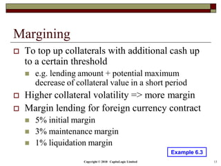 Copyright © 2018 CapitaLogic Limited 13
Margining
 To top up collaterals with additional cash up
to a certain threshold
 e.g. lending amount + potential maximum
decrease of collateral value in a short period
 Higher collateral volatility => more margin
 Margin lending for foreign currency contract
 5% initial margin
 3% maintenance margin
 1% liquidation margin
Example 6.3
 