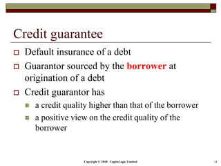 Copyright © 2018 CapitaLogic Limited 14
Credit guarantee
 Default insurance of a debt
 Guarantor sourced by the borrower at
origination of a debt
 Credit guarantor has
 a credit quality higher than that of the borrower
 a positive view on the credit quality of the
borrower
 