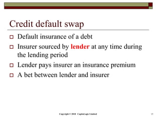 Copyright © 2018 CapitaLogic Limited 15
Credit default swap
 Default insurance of a debt
 Insurer sourced by lender at any time during
the lending period
 Lender pays insurer an insurance premium
 A bet between lender and insurer
 