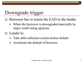 Copyright © 2018 CapitaLogic Limited 16
Downgrade trigger
 Borrower has to return the EAD to the lender
 When the borrower is downgraded materially by
major credit rating agencies
 Lender to
 Take debt collection actions before default
 Accelerate the default of borrower
 