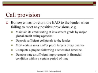 Copyright © 2018 CapitaLogic Limited 17
Call provision
 Borrower has to return the EAD to the lender when
failing to meet any positive provisions, e.g.
 Maintain its credit rating at investment grade by major
global credit rating agencies
 Deposit sufficient collaterals to the lender
 Meet certain sales and/or profit targets every quarter
 Complete a project following a scheduled timeline
 Demonstrate a sufficient improvement in financial
condition within a certain period of time
 