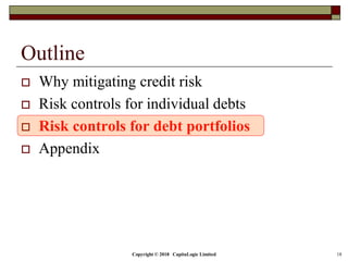 Copyright © 2018 CapitaLogic Limited 18
Outline
 Why mitigating credit risk
 Risk controls for individual debts
 Risk controls for debt portfolios
 Appendix
 