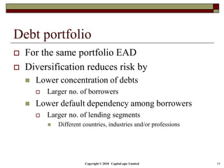 Copyright © 2018 CapitaLogic Limited 19
Debt portfolio
 For the same portfolio EAD
 Diversification reduces risk by
 Lower concentration of debts
 Larger no. of borrowers
 Lower default dependency among borrowers
 Larger no. of lending segments
 Different countries, industries and/or professions
 