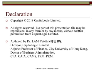 Copyright © 2018 CapitaLogic Limited 2
Declaration
 Copyright © 2018 CapitaLogic Limited.
 All rights reserved. No part of this presentation file may be
reproduced, in any form or by any means, without written
permission from CapitaLogic Limited.
 Authored by Dr. LAM Yat-fai (林日辉),
Director, CapitaLogic Limited,
Adjunct Professor of Finance, City University of Hong Kong,
Doctor of Business Administration,
CFA, CAIA, CAMS, FRM, PRM.
 
