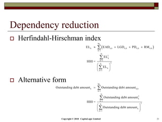 Copyright © 2018 CapitaLogic Limited 21
Dependency reduction
 Herfindahl-Hirschman index
 Alternative form
 
k
k
M
k k,h k,h k,h k,h
h=1
N
2
k
k=1
2
N
k
k=1
M
k k,h
h=1
N
2
k
k=1
N
k
k=1
EL EAD LGD PD RM
EL
HHI =
EL
Outstanding debt amount Outstanding debt amount
Outstanding debt amount
HHI =
Outstanding debt amount
   
 
 
 










2



 