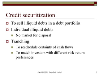 Copyright © 2018 CapitaLogic Limited 22
Credit securitization
 To sell illiquid debts in a debt portfolio
 Individual illiquid debts
 No market for disposal
 Tranching
 To reschedule certainty of cash flows
 To match investors with different risk-return
preferences
 
