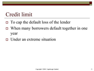 Copyright © 2018 CapitaLogic Limited 23
Credit limit
 To cap the default loss of the lender
 When many borrowers default together in one
year
 Under an extreme situation
 