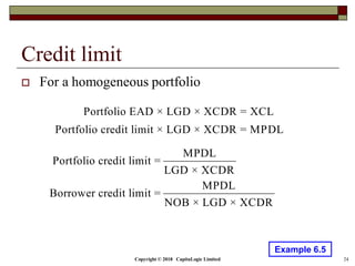 Copyright © 2018 CapitaLogic Limited 24
Credit limit
 For a homogeneous portfolio
Portfolio EAD × LGD × XCDR = XCL
Portfolio credit limit × LGD × XCDR = MPDL
Example 6.5
MPDL
Portfolio credit limit =
LGD × XCDR
MPDL
Borrower credit limit =
NOB × LGD × XCDR
 