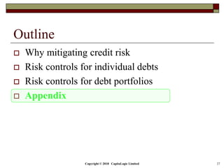 Copyright © 2018 CapitaLogic Limited 27
Outline
 Why mitigating credit risk
 Risk controls for individual debts
 Risk controls for debt portfolios
 Appendix
 