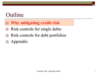Copyright © 2018 CapitaLogic Limited 3
Outline
 Why mitigating credit risk
 Risk controls for single debts
 Risk controls for debt portfolios
 Appendix
 