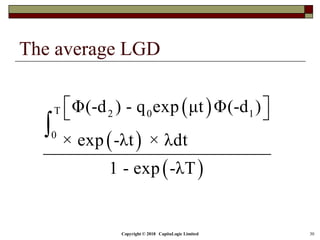 The average LGD
Copyright © 2018 CapitaLogic Limited 30
 
 
 
T 2 0 1
0
Φ(-d ) - q exp μt Φ(-d )
× exp -λt × λdt
1 - exp -λT
  

 