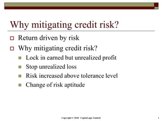 Copyright © 2018 CapitaLogic Limited 4
Why mitigating credit risk?
 Return driven by risk
 Why mitigating credit risk?
 Lock in earned but unrealized profit
 Stop unrealized loss
 Risk increased above tolerance level
 Change of risk aptitude
 