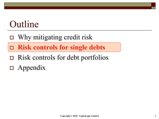 Copyright © 2018 CapitaLogic Limited 8
Outline
 Why mitigating credit risk
 Risk controls for single debts
 Risk controls for debt portfolios
 Appendix
 