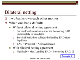 Copyright © 2018 CapitaLogic Limited 9
Bilateral netting
 Two banks own each other monies
 When one bank defaults
 Without bilateral netting agreement
 Survival bank must surrender the borrowing EAD
immediately to liquidator
 Survival bank then collects the lending EAD from
liquidator
 EAD = Principal + Accrued interest
 With bilateral netting agreement
 Net EAD = Max[Lending EAD - Borrowing EAD, 0]
Example 6.1
 