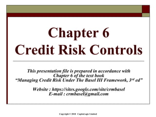 Copyright © 2018 CapitaLogic Limited
Chapter 6
Credit Risk Controls
This presentation file is prepared in accordance with
Chapter 6 of the text book
“Managing Credit Risk Under The Basel III Framework, 3rd ed”
Website : https://sites.google.com/site/crmbasel
E-mail : crmbasel@gmail.com
 