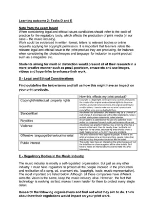 Learning outcome 2: Tasks D and E
Note from the exam board
When considering legal and ethical issues candidates should refer to the code of
practice for the regulatory body, which affects the production of print media (in our
case – the music industry).
Work could be evidenced in written format, letters to relevant bodies or online
requests applying for copyright permission. It is important that learners relate the
relevant legal and ethical issue to the print product they are producing, for instance
when considering the photos/images and language for inclusion in a print product
such as a magazine etc.
Students aiming for merit or distinction would present all of their research in a
more creative manner such as prezi, powtoom, emaze etc and use images,
videos and hyperlinks to enhance their work.
D - Legal and Ethical Considerations
Find out/define the below terms and tell us how this might have an impact on
your print products.
How this effects my print product?
Copyright/intellectual property rights Copyright is a legalright, existing inmany countries,that grants
the creatorofan original work exclusive rights to determine
whether,andunderwhat conditions, this originalworkmay be
used by others. I haveto makesuremy artist's products are
copyrighted so no one canduplicatethem.
Slander/libel Also know n as defamation. Defamation may be a criminal or
civil charge. It encompasses both w ritten statements, known
as libel, and spoken statements, called slander.
Royalties A sum paid to a patentee for the use of a patent or to an
author or composer for each public performance of a w ork.
Violence Also know n as graphic Violence. E.g. w hen my artist has a
w ound on his hand, than it’s mostly draw , but that’s not
important for my artist, because my artist should show a
really happy person, w ho don’t have any problems.
Offensive language/behaviour/material The artist's behavior must appeal to people. If there is an
artist w ho does not w ant to do anything, people notice that
and do not buy the product or do not like the artist.
Public interest The public must have an interest on the artist, because if not
the artist has no chance against all the other artists. So I
have to make an interest album cover to make my artist
interesting.
E - Regulatory Bodies in the Music Industry
The music industry is mostly a self-regulated organisation. But just as any other
industry it must have regulators to protect all the people involved in the production
and realisation of a song, cd, a concert etc. (copyright, trade, music representation).
The most important are listed below. Although all these companies have different
aims the vision is the same, keep the music industry alive. However, the fact that
technology is evolving so fast, makes it even harder for them to protect every single
detail.
Research the following organisations and find out what they aim to do. Think
about how their regulations would impact on your print work.
 