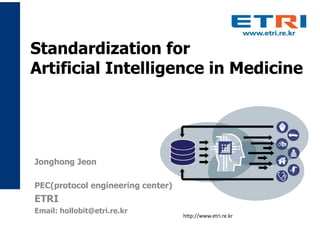 Standardization for
Artificial Intelligence in Medicine
http://www.etri.re.kr
Jonghong Jeon
PEC(protocol engineering center)
ETRI
Email: hollobit@etri.re.kr
 