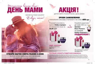 23
ДЕНЬ МАМИ
СТВОРИ МАГІЮ СВЯТА РАЗОМ З AVON
ТА РОЗГОРНИ НАЙБІЛЬШ НЕОЧІКУВАНИЙ
ПОДАРУНОК РАЗОМ З МАМОЮ!
НІКОЛИ НЕ ПІЗНО СКАЗАТИ
ДАРУЙ СВЯТО РАЗОМ З AVON У ДЕНЬ МАМИ!
Дякую, мамо!
або
Отримай можливість
купити Набір-сюрприз
з 2 продуктів лише за
59,99 грн2
Придбай додатково
до суми 499 грн
Аромат
Rare Flowers
та отримай
Набір-Сюрприз у
ПОДАРУНОК3
!
(Для отримання набору-сюрпризу
обов’язково вкажи у замовленні
код набору 77777)
1. Акція «День Матері разом з Avon» проводиться з 12.04.2019 по 02.05.2019 включно (для ПОСП районів 01.03.2019 по
21.03.2019 включно) по всій території України, крім тимчасово окупованих територій Донецької, Луганської областей та АР
Крим. Тільки для повнолітніх. 2.Ціна дійсна при виконанні умови спеціальної пропозиції в одному замовленні. 3. Код набору-
сюрпризу – 77777.За умовами акції аромат Rare Flowers (92397) та набір-сюрприз (77777)не включаються в суму 499грн для
придбання або отримання у подарунок набору-сюрпризу.4. Пропозиція накопичувальна. Ти можеш замовити стільки разів
подарунок скільки разів виконаєш відповідні умови. Організатором Акції є ДП «Ейвон Косметікс Юкрейн». Детальні умови акції
дізнайся на my.avon.ua
ПОСПІШАЙ, КІЛЬКІСТЬ ПОДАРУНКІВ ОБМЕЖЕНА!
АКЦІЯ!
1
ЗРОБИ ЗАМОВЛЕННЯ
УЛЮБЛЕНИХ ЗАСОБІВ З КАТАЛОГУ НА СУМУ 499 грн
Найтепліше весняне свято-
НАБІР «СЮРПРИЗ4
»
З ДВОХ ОДИНИЦЬ
КОД 77777
*Склад набору показаний для прикладу може відрізнятись
від фактичного вигляду
201906_EE_11_0008.indd All Pages 15/01/2019 11:08
 