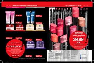 226
Губна помада
«Леді»
1,8 г
Повна вартість:
100,00 грн
∆ Forever Pink
Рожевий
назавжди
92761
∆ Rose Creme
Рожевий крем
94838
∆ Cappuccino
Капучино
92763
∆ Sunset
Захід сонця
95059
∆ Frisky Red
Грайливий
червоний
94363
∆ Vintage Pink
Вінтажний
рожевий
95142
∆ Eternal Flame
Гаряче полум’я
92764
∆ Totally Twig
Ікона стилю
95109
∆ Lasting Pink
Харизматичний
рожевий
94364
∆ Pink Peach
Рожевий персик
94587
Олівець для губ
«Ультра»
0,28 г
Повна вартість:
130,00 грн
Clear
Універсальний
40414
PinkBouquet
Ніжно-рожевий
40693
SimplySpice
Коричневий
40681
Nude
Натуральний
39920
PinkCashmere
Рожево-ліловий
40228
CoralDesire
Кораловий
39999
MysteryMauve
Насиченийрожевий
40696
TrueRed
Червоний
40684
CoffeeBean
Кавовий
46564
PlumWine
Сливовевино
42871
Plumberry
Ягідний
47033
СЕЗОННА ПРОПОЗИЦІЯ
Нічний крем для
обличчя «Оновлення».
Міні-версія
15 мл 13845
Повна вартість: 85,00грн
39,99*
грн
Нічний крем для
обличчя «Омолодження.
Мульти-догляд».
Міні-версія
15 мл 05327
Повна вартість: 100,00грн
Денний крем для
обличчя «Омолодження.
Мульти-догляд»
SPF 25
15 мл 04856
Повна вартість: 100,00грн
Денний крем для
обличчя «Оновлення»
SPF 25
15 мл 13850
Повна вартість: 85,00грн
Денний крем для обличчя
«Клітинне відродження.
Моделювання контурів
обличчя» SPF25 UVA/UVB
15 мл 23820
Повна вартість: 100,00грн
Денний крем для
обличчя «Заряд
енергії. Досконалість»
SPF25 UVA / UVB
10 мл 04954
Повна вартість: 85,00 грн
Нічний крем для
обличчя «Заряд енергії.
Досконалість»
10 мл 27477
Повна вартість: 85,00 грн
Нічний крем для обличчя
«Клітинне відродження.
Моделювання контурів
обличчя»
15 мл 30504
Повна вартість: 100,00грн
Будь-який крем
за
СУПЕРЦІНОЮ*
*за умови придбання будь-якого
іншого продукту з Каталогу.
На виконання умов спеціальної пропозиції не впливають продукти
благодійних програм, пробні зразки та продукти
зі стор. 36-37, 60-61, 72-73, 88-89, 94, 114-115, 160-161,
198-201, 220-221, 226-227, 228, 228б.
Ці продукти також можна замовити
окремо за повною вартістю.
НАЙКРАЩА
ЦІНА РОКУ!
Олівець або помада
лише за
39,99*
грн
*за умови придбання будь-якого
іншого продукту з Каталогу.
На виконання умов спеціальної пропозиції не впливають
продукти благодійних програм, пробні зразки та продукти
зі стор. 36-37, 60-61, 72-73, 88-89, 94, 114-115, 160-161,
198-201, 220-221, 226-227, 228, 228б.
Ці продукти також можна замовити
окремо за повною вартістю.
КУПИТИ
ОНОВЛЕННЯ 35+ ULTIMATE 7S 45+
ЗАРЯД ЕНЕРГІЇ 25+
ANEW PLATINUM
Тонус та енергія шкіри за будь-якого ритму життя.
Вже через 2 тижні шкіра виглядає помітно молодше**.
** за даними досліджень № 13-006 за участю 101 особи, № 13-002 за участю 113 осіб, № 13-003 за участю 113 осіб.
Всього за 2 тижні засоби скорочують
вираженість глибоких зморщок***.
*** за даними досліджень № 07-005 за участю 176 осіб.
Окреслені контури обличчя вже через 2 тижні****.
**** за даними дослідження №10-001 за участю 150 осіб.
39,99*
грн
34,99*
грн
34,99*
грн
39,99*
грн
39,99*
грн
39,99*
грн
39,99*
грн
МІНІ-ВЕРСІЇ КРЕМІВ ДЛЯ ОБЛИЧЧЯ
Вартість товару може
визначатись з урахуванням
положень маркетингової
політики компанії
Дзвоніть нам:
(044) 2303636
Інтернет: my.avon.ua
Товари, представлені у Каталозі,
виготовлені в Німеччині, Польщі, Франції,
Чехії, Великобританії,  Китаї, Кореї, США,
Аргентині, Італії, Іспанії, Росії тощо.
Дивись місце та дату виготовлення
на упаковці. Строк придатності
парфюмерно-косметичних засобів -
3 роки від дати виготовлення. Не
застосовувати після закінчення строку
придатності. Рекомендовано зберігати
при температурі від +5° до +25° С
Строк служби* для годинників, біжутерії,
електротехнічних виробів – 1 рік, для
решти некосметичної продукції -
2 роки з дати придбання. Продукція не
призначена для споживання у якості їжі,
тільки для зовнішнього застосування.
*згідно визначення у Законі України
«Про захист прав споживачів».
Спреї AVON не руйнують
озоновий шар атмосфери.
https://www.facebook.com/avonukraine
ДП «Ейвон Косметікс Юкрейн»
– член Української Асоціації
Прямого Продажу (УАПП)
www.udsa.org.ua
З питань порушення Кодексу
Професійної Етики УАПП
http://www.udsa.org.ua/ukr/ethics
звертайтеся до
Адміністратора Кодексу
code@udsa.org.ua 01001, Київ,
Головпоштамт а/c 482, т. 044
2292600 Для упаковки продукції AVON
використовується тільки
картон та папір, вироблений
зі вторинної сировини.
Гарантія якості!
Вся продукція компанії «Ейвон» захищена
100% гарантією якості. Це означає, що
протягом 31 календарного дня Ви можете
обміняти або повернути товар, якість
якого вас не задовольняє. Для здійснення
обміну або повернення зверніться до
Вашого Представника.
Зовнішній вигляд окремих товарів
може незначно відрізнятися від їх
зображення в каталозі.
Видання «Каталог AVON» зареєстроване
31.08.2006 р.
Свідоцтво про реєстрацію КВ 11691-562Р
Надруковано на замовлення Avon Cosmetics
Ukraine, ДП «Ейвон Косметікс Юкрейн»
Редактор: Марина Михалечко
Продавець/Прийом претензій і пропозицій/Адреса
редакції: ДП «Ейвон Косметікс Юкрейн».
Адреса: 08325, Київська область,
Бориспільський район, с. Щасливе,
Харківське шосе, 5.
Об'єкт бажання мільйонів - продукт-бестселер за показниками продажу
у штуках ДП «Ейвон Косметікс Юкрейн» в 2010-2016 роках.
Нічний крем для
обличчя поглибленої дії
«Захист і відновлення»
10 мл 16432
Повна вартість:
100,00грн
CLINICAL
Ефективне відновлення шкіри з потужним комплексом
антиоксидантів.
39,99*
грн
39,99*
грн
SPF
50
Мультизахисний крем
для обличчя «Захист
і відновлення» SPF50
10 мл 78397
Повна вартість:
100,00грн
201906_EE_11_0112.indd All Pages 16/01/2019 15:58
 