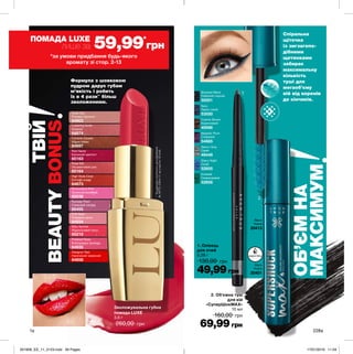 2
1
1a 228a
Формула з шовковою
пудрою дарує губам
м’якість і робить
їх в 4 рази**
більш
зволоженими.
**Заданимиклінічногодослідження
№APTC-2354-11заучастю19осіб.
Зволожувальна губна
помада LUXE
3,6 г
260,00 грн
Silky Apricot
Абрикосовий пунш
65215
Rose Silk
Оксамитовий шик
65164
Runway Plum
Сливовий сапфір
65455
Red Haute
Багряний аметист
65163
Polished Rose
Благородна троянда
64935
Provocative Pink
Зухвалий рожевий
65036
Pink Satin
Рожевий сатин
64934
Nude Slip
Рожева перлина
64903
Designer Red
Насичений червоний
64858
Lustering Nude
Камелія
64874
Couture Copper
Мідне сяйво
64697
High Style Coral
Елітний корал
64873
ОБ’ЄМНА
МАКСИМУМ
Спіральна
щіточка
із зигзагопо-
дібними
щетинками
забирає
максимальну
кількість
туші для
мегаоб’єму
вій від коренів
до кінчиків.
2. Об’ємна туш
для вій
«СуперШокMAX»
10 мл
160,00 грн
69,99грн
Black
Чорна
20401
Black
Чорна
20413
водостійка
1. Олівець
для очей
0,28 г
130,00 грн
49,99грн
Majestic Plum
Сливовий
54885
Navy
Темно-синій
53550
Cosmic Brown
Коричневий
49596
Saturn Grey
Сірий
49449
Starry Night
Синій
52855
Emerald
Смарагдовий
52856
Blackest Black
Глибокий чорний
50201
ТВІЙ
BEAUTYBONUS*за умови придбання будь-якого
аромату зі стор. 2-13
ПОМАДА LUXE
лише за 59,99*
грн
201906_EE_11_0123.indd All Pages 17/01/2019 11:04
 