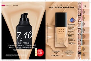 Ivory
Слоновакістка
65835
Nude
Нюдовий
66613
NaturalBeige
Натуральний
бежевий
66080
LightNude
Натуральний
37973
MediumBeige
Теплийбежевий
66218
HoneyBeige
Медово-бежевий
13379
Porcelain
Порцеляновий
13789
LightBeige
Ніжно-бежевий
96619
LightIvory
Світласлонова
кістка
09011
РОЖЕВИЙПІДТОННЕЙТРАЛЬНИЙПІДТОНБЕЖЕВИЙПІДТОН
31
Тональний крем
для обличчя
«Бездоганний тон»
30 мл
230,00 грн
159,00 грн
100%***
БЕЗДОГАННИЙ ТОН
***Заданимидослідженняспоживчогосприйняття№16-312заучастю112осіб.
МАКІЯЖ
✔ ТЕХНОЛОГІЯ
COLOUR IQ
розпізнає всі
індивідуальні
відтінки шкіри
й ідеально
підлаштовується
під неї.
✔ Досконало
маскує
недосконалості.
✔ Не створює
ЕФЕКТУ
МАСКИ.
7з10ЖІНОК** ГОТОВІ
РЕКОМЕНДУВАТИ ТОНАЛЬНИЙ
КРЕМ «БЕЗДОГАННИЙ ТОН»
СВОЇМ ПОДРУГАМ
** Дані дослідження споживчого сприйняття, проведеного в період з 3 грудня 2018
року по 21 грудня 2018 року, за участю 146 жінок-користувачів преміальної косметики
за результатами сліпого тестування тонального крему для обличчя “Бездоганний тон
“Avon True протягом 3 днів.
Очищувальна
олія для
обличчя
49,99*
грн
*ДЕТАЛІ НА
СТОР. 24
Тональний крем
преміального
бренду
за
AVON TRUE
ТОНАЛЬНИЙ КРЕМ
«БЕЗДОГАННИЙ
ТОН» за
1216,00 грн
VS
159,00 грн
201906_EE_11_0011.indd All Pages 16/01/2019 15:48
 